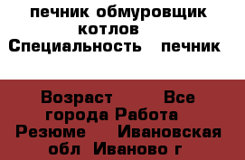 печник обмуровщик котлов  › Специальность ­ печник  › Возраст ­ 55 - Все города Работа » Резюме   . Ивановская обл.,Иваново г.